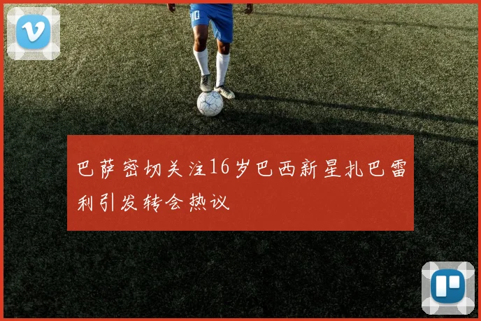 巴萨密切关注16岁巴西新星扎巴雷利引发转会热议