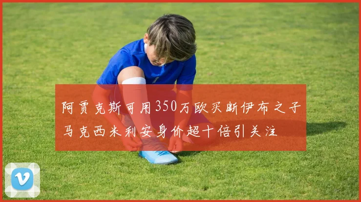 阿贾克斯可用350万欧买断伊布之子马克西米利安身价超十倍引关注