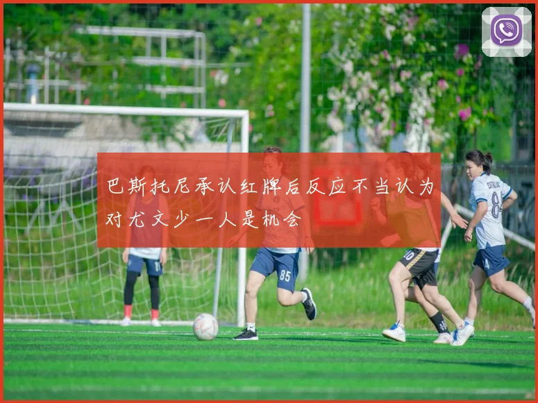 巴斯托尼承认红牌后反应不当认为对尤文少一人是机会