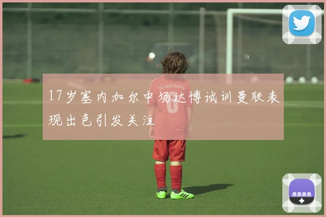 17岁塞内加尔中场达博试训曼联表现出色引发关注