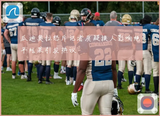 瓜迪奥拉怒斥记者质疑换人影响绝平结果引发热议