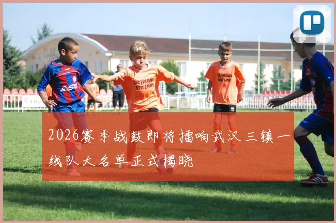 2026赛季战鼓即将擂响武汉三镇一线队大名单正式揭晓
