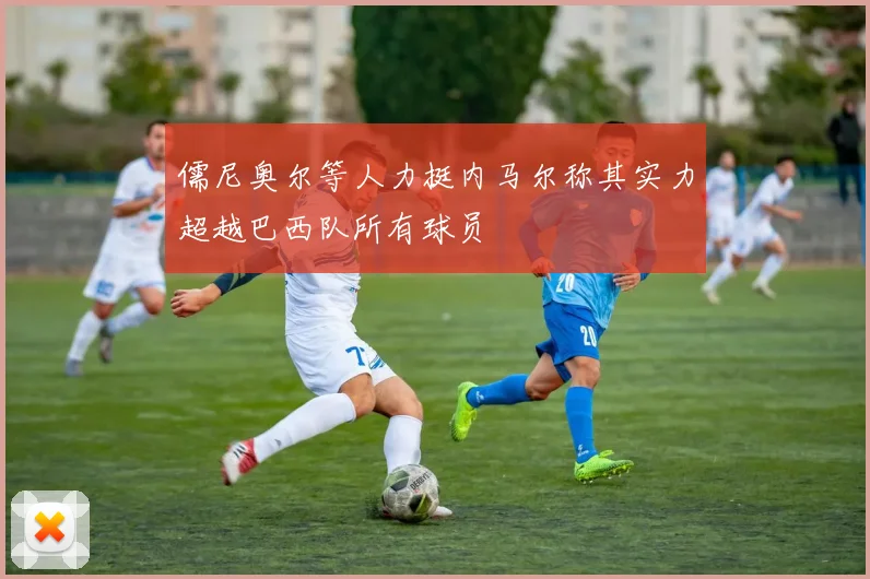 儒尼奥尔等人力挺内马尔称其实力超越巴西队所有球员