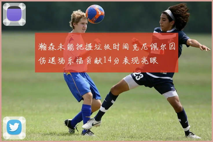 瀚森未能把握垃圾时间克尼佩尔因伤退场乐福贡献14分表现亮眼