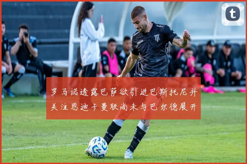 罗马诺透露巴萨欲引进巴斯托尼并关注恩迪卡曼联尚未与巴尔德展开谈判