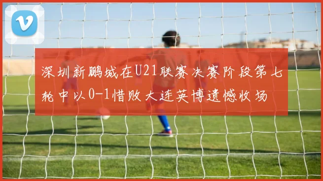 深圳新鹏城在U21联赛决赛阶段第七轮中以0-1惜败大连英博遗憾收场
