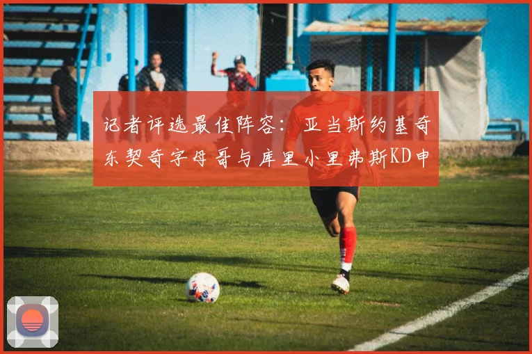 记者评选最佳阵容：亚当斯约基奇东契奇字母哥与库里小里弗斯KD申京入围三阵