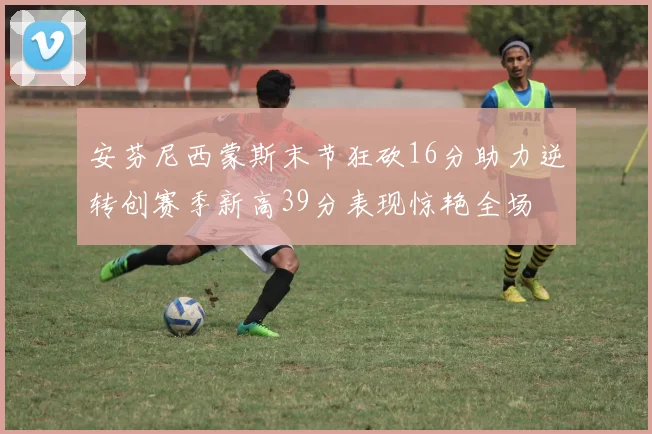 安芬尼西蒙斯末节狂砍16分助力逆转创赛季新高39分表现惊艳全场