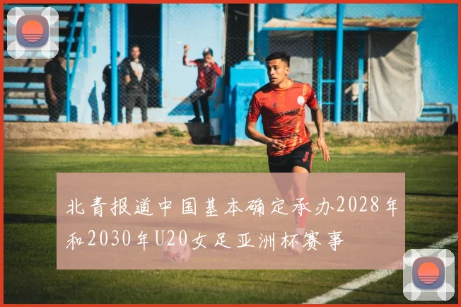 北青报道中国基本确定承办2028年和2030年U20女足亚洲杯赛事