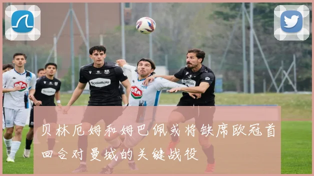 贝林厄姆和姆巴佩或将缺席欧冠首回合对曼城的关键战役