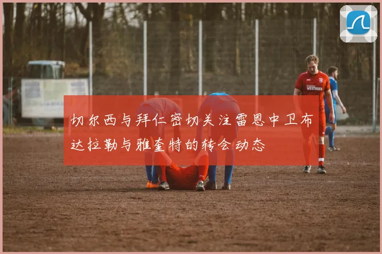 切尔西与拜仁密切关注雷恩中卫布达拉勒与雅奎特的转会动态