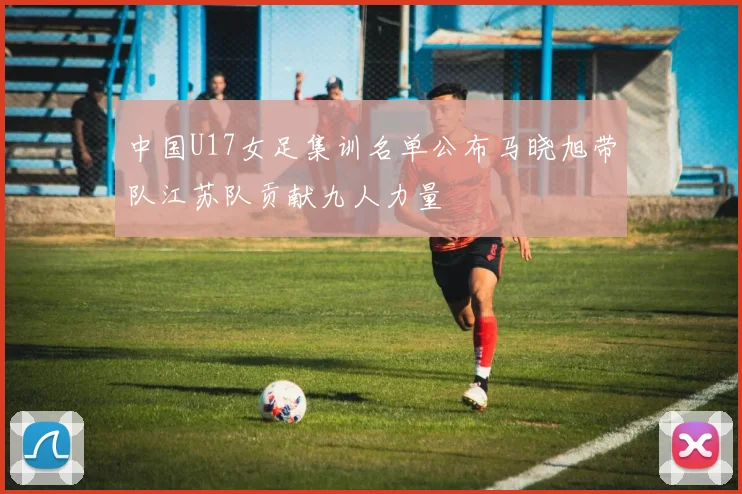中国U17女足集训名单公布马晓旭带队江苏队贡献九人力量