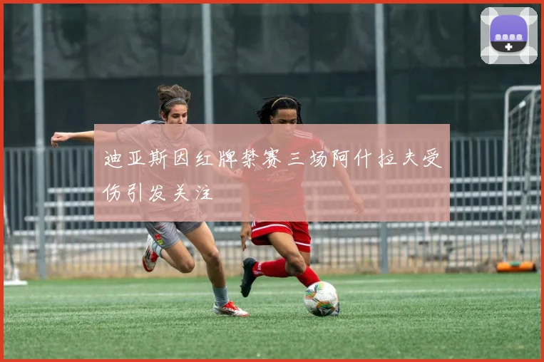 迪亚斯因红牌禁赛三场阿什拉夫受伤引发关注