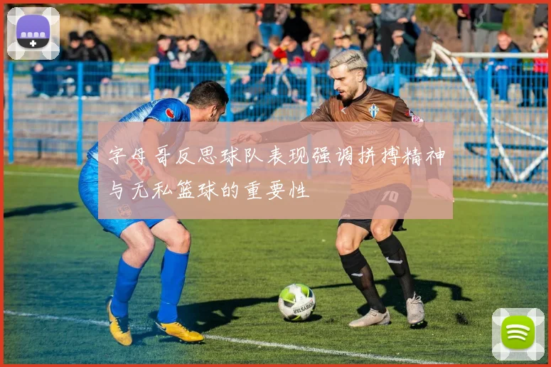 字母哥反思球队表现强调拼搏精神与无私篮球的重要性