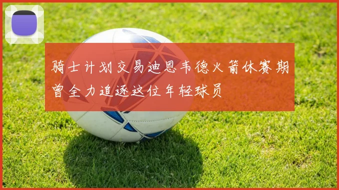骑士计划交易迪恩韦德火箭休赛期曾全力追逐这位年轻球员