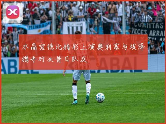 水晶宫德比精彩上演奥利塞与埃泽携手对决昔日队友