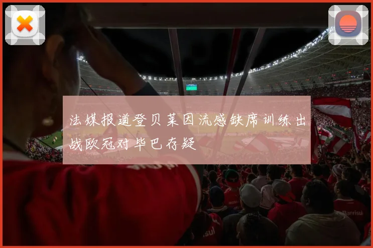 法媒报道登贝莱因流感缺席训练出战欧冠对毕巴存疑