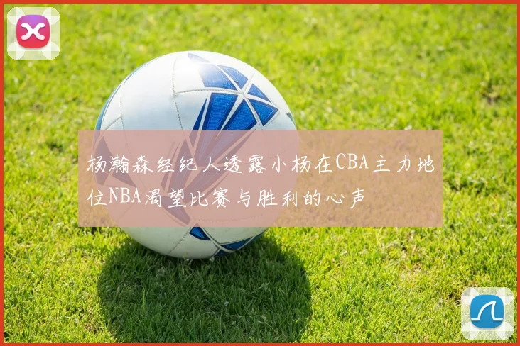 杨瀚森经纪人透露小杨在CBA主力地位NBA渴望比赛与胜利的心声