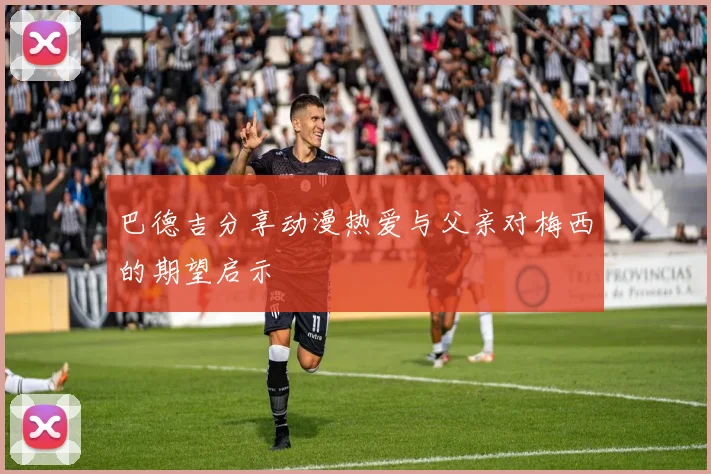 巴德吉分享动漫热爱与父亲对梅西的期望启示