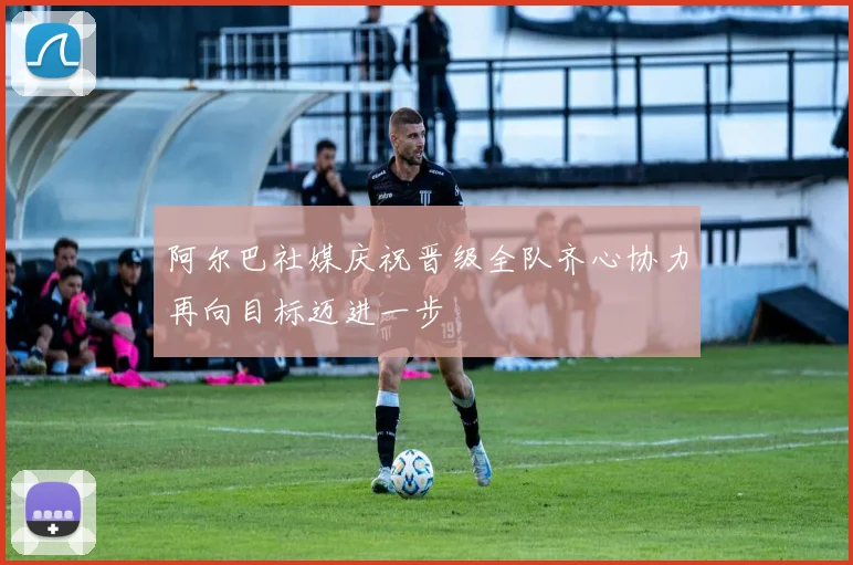阿尔巴社媒庆祝晋级全队齐心协力再向目标迈进一步