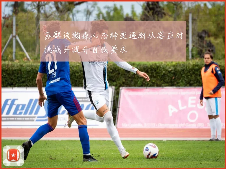 苏群谈瀚森心态转变逐渐从容应对挑战并提升自我要求
