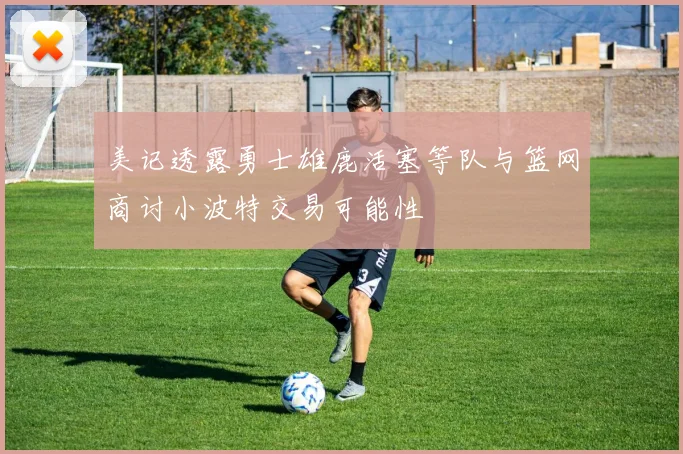 美记透露勇士雄鹿活塞等队与篮网商讨小波特交易可能性