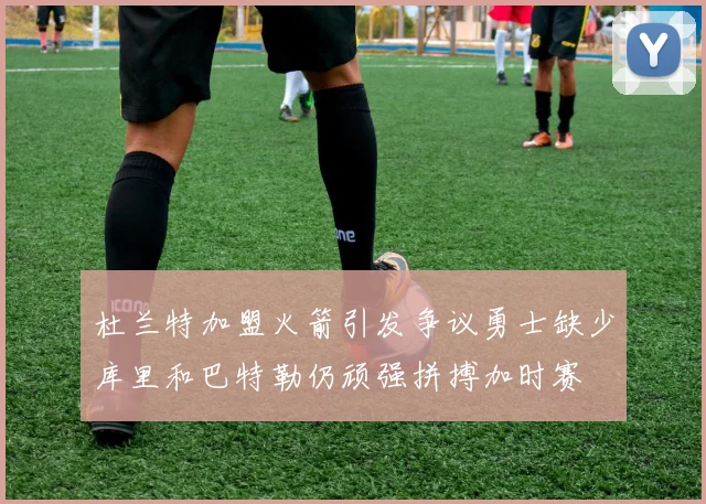 杜兰特加盟火箭引发争议勇士缺少库里和巴特勒仍顽强拼搏加时赛