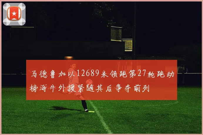 马德鲁加以12689米领跑第27轮跑动榜海牛外援紧随其后争夺前列