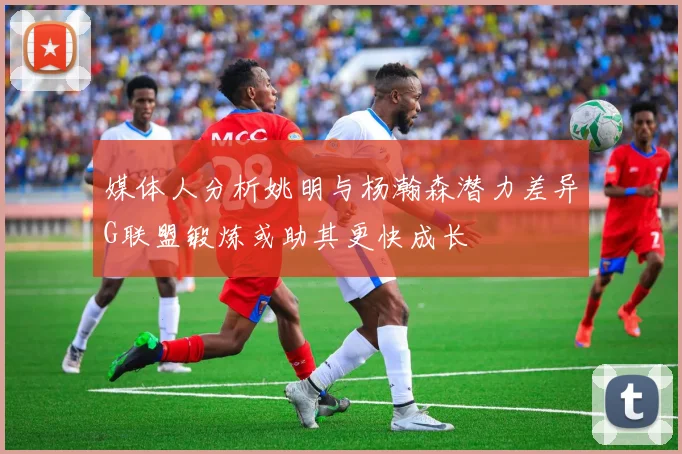 媒体人分析姚明与杨瀚森潜力差异G联盟锻炼或助其更快成长