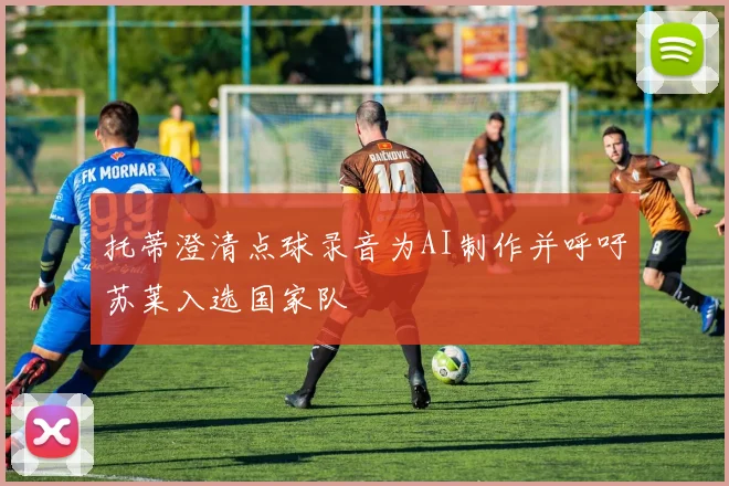 托蒂澄清点球录音为AI制作并呼吁苏莱入选国家队
