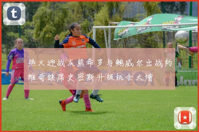 热火迎战灰熊希罗与鲍威尔出战约维奇缺席史密斯升级机会大增