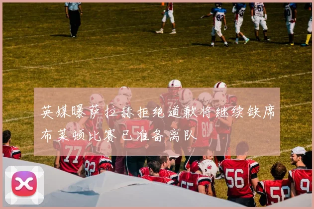英媒曝萨拉赫拒绝道歉将继续缺席布莱顿比赛已准备离队