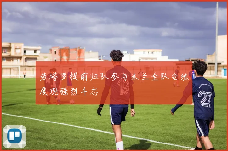 劳塔罗提前归队参与米兰全队合练展现强烈斗志