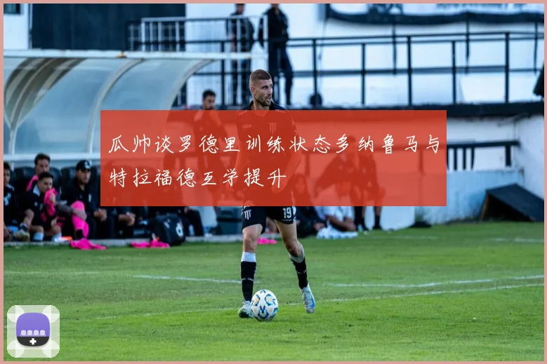 瓜帅谈罗德里训练状态多纳鲁马与特拉福德互学提升